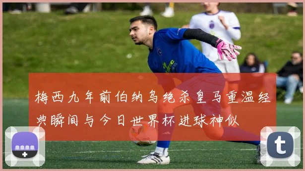 梅西九年前伯纳乌绝杀皇马重温经典瞬间与今日世界杯进球神似