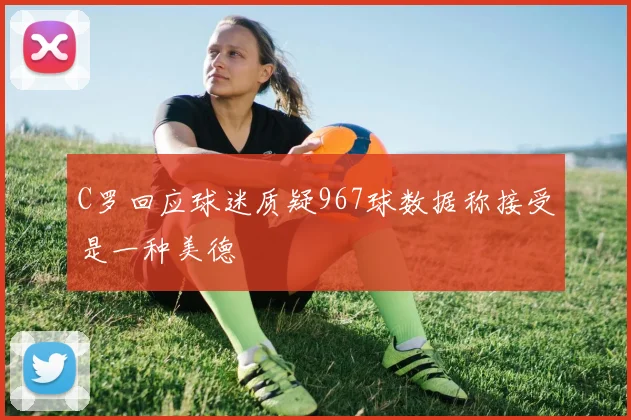 C罗回应球迷质疑967球数据称接受是一种美德