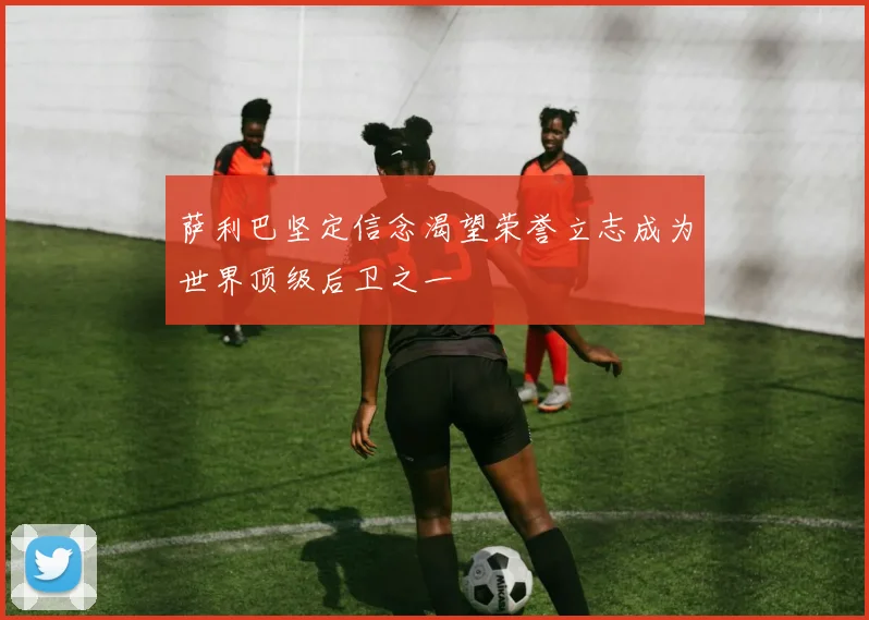 萨利巴坚定信念渴望荣誉立志成为世界顶级后卫之一