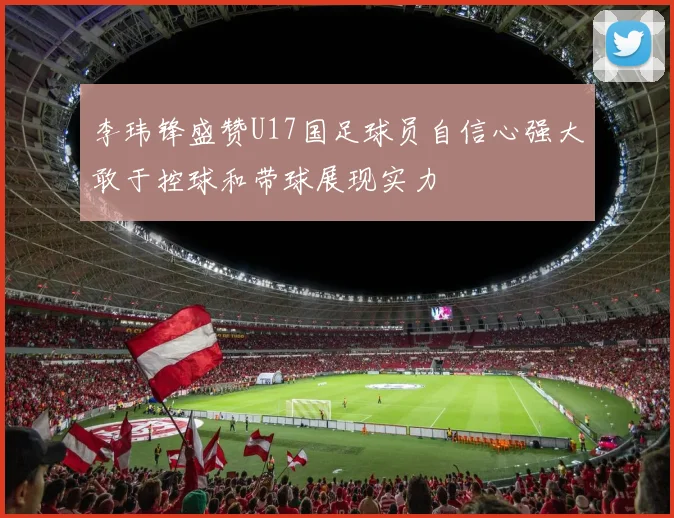 李玮锋盛赞U17国足球员自信心强大敢于控球和带球展现实力