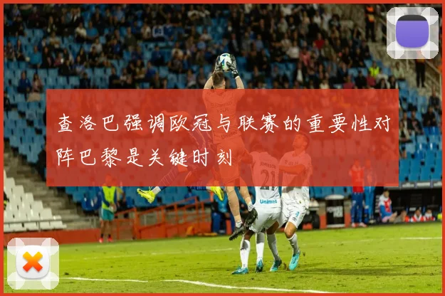 查洛巴强调欧冠与联赛的重要性对阵巴黎是关键时刻