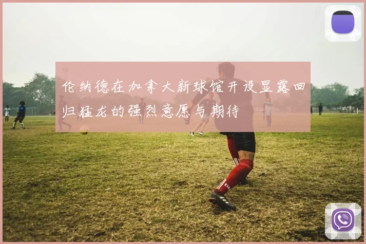 伦纳德在加拿大新球馆开设显露回归猛龙的强烈意愿与期待
