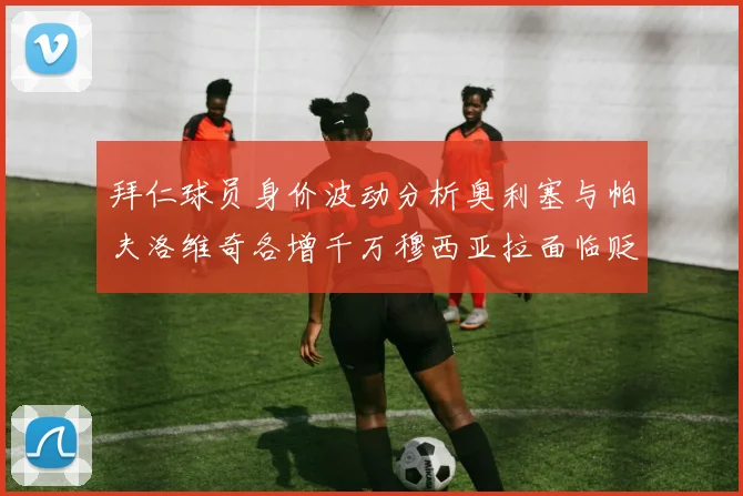 拜仁球员身价波动分析奥利塞与帕夫洛维奇各增千万穆西亚拉面临贬值困境