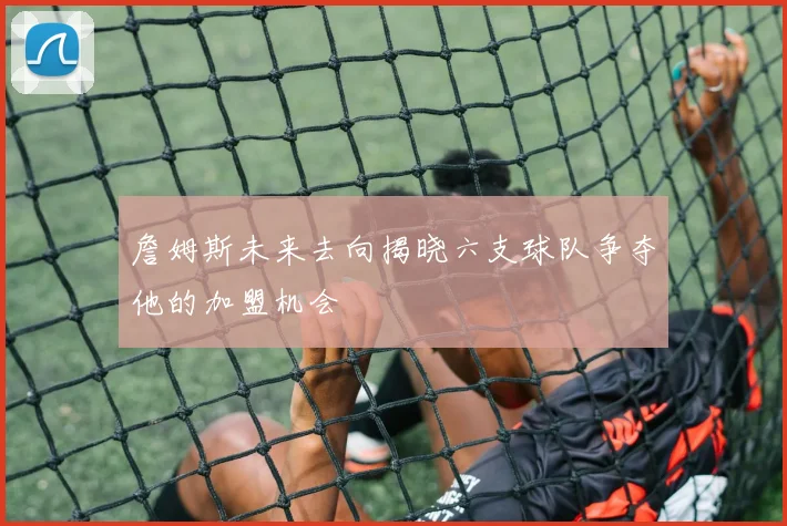 詹姆斯未来去向揭晓六支球队争夺他的加盟机会