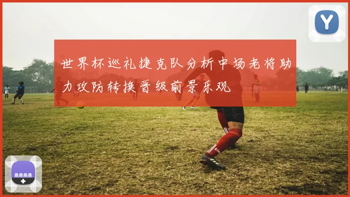 世界杯巡礼捷克队分析中场老将助力攻防转换晋级前景乐观