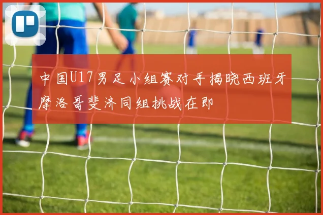 中国U17男足小组赛对手揭晓西班牙摩洛哥斐济同组挑战在即
