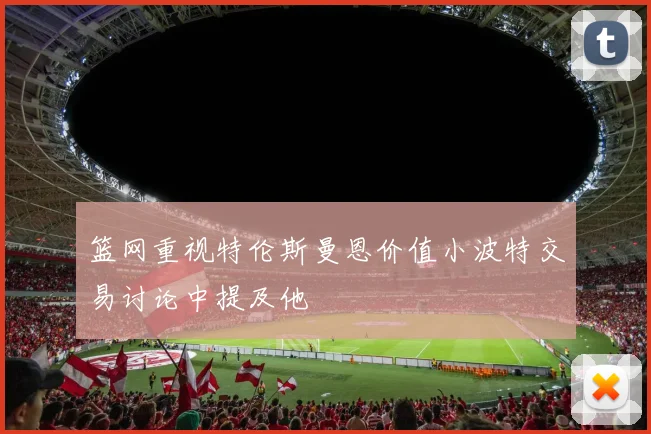 篮网重视特伦斯曼恩价值小波特交易讨论中提及他