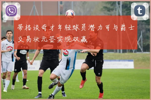 蒂格谈奇才年轻球员潜力可与爵士交易状元签实现双赢