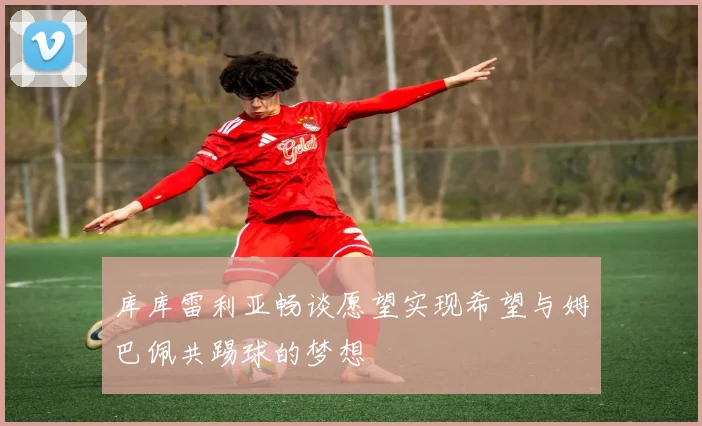 库库雷利亚畅谈愿望实现希望与姆巴佩共踢球的梦想