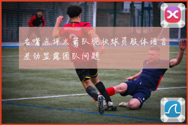 名嘴点评火箭队现状球员肢体语言差劲显露团队问题
