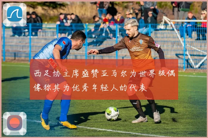 西足协主席盛赞亚马尔为世界级偶像称其为优秀年轻人的代表