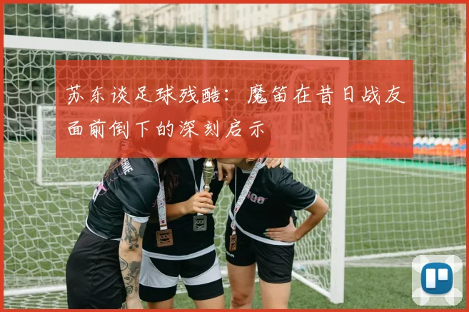 苏东谈足球残酷：魔笛在昔日战友面前倒下的深刻启示