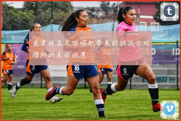 克罗地亚足球崛起带来的挑战与对穆帅的美好祝愿