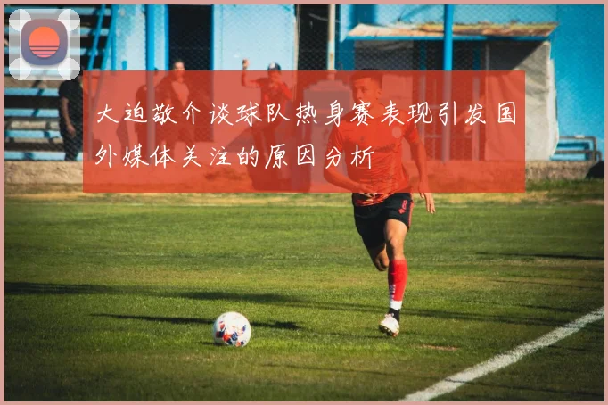 大迫敬介谈球队热身赛表现引发国外媒体关注的原因分析
