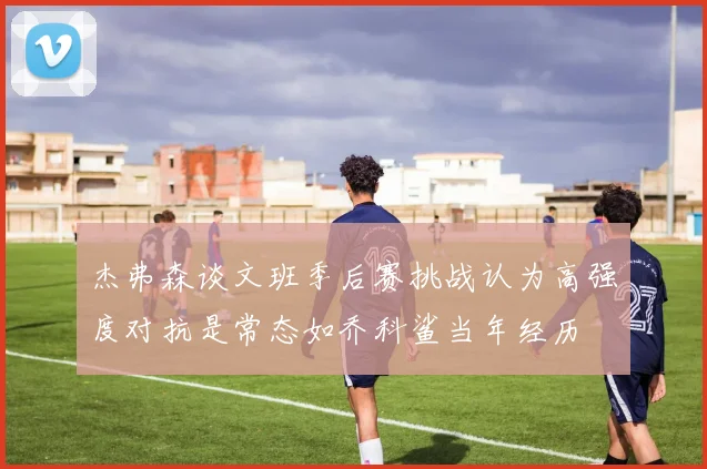 杰弗森谈文班季后赛挑战认为高强度对抗是常态如乔科鲨当年经历