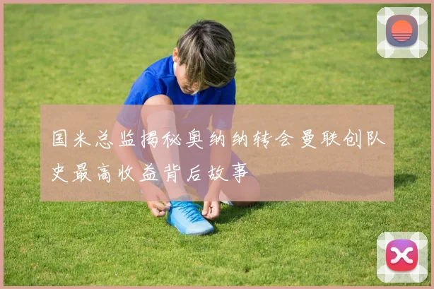 国米总监揭秘奥纳纳转会曼联创队史最高收益背后故事