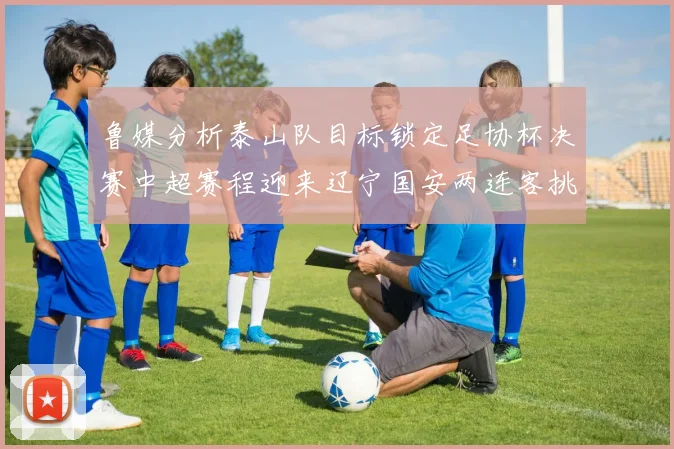 鲁媒分析泰山队目标锁定足协杯决赛中超赛程迎来辽宁国安两连客挑战