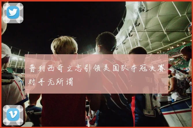 普利西奇立志引领美国队夺冠决赛对手无所谓