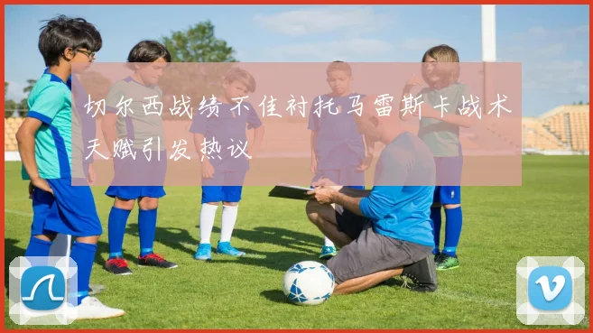 切尔西战绩不佳衬托马雷斯卡战术天赋引发热议